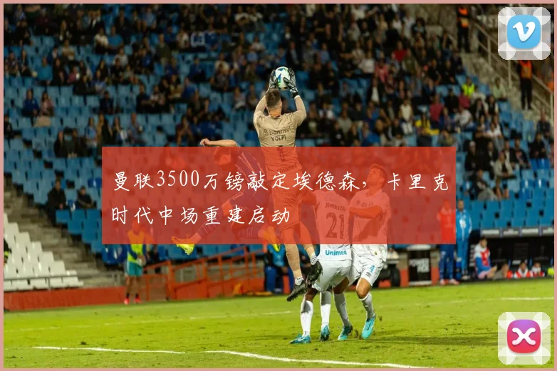 曼联3500万镑敲定埃德森，卡里克时代中场重建启动