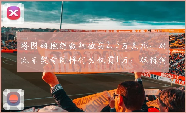 塔图姆抱怨裁判被罚2.5万美元,对比东契奇同样行为仅罚1万,双标何时休?
