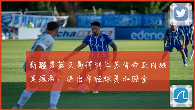 新疆男篮交易得到江苏肯帝亚内线吴冠希，送出年轻球员加现金