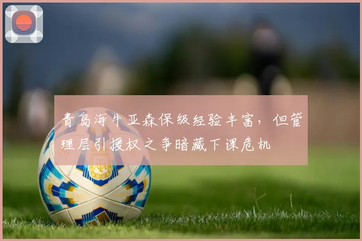 青岛海牛亚森保级经验丰富,但管理层引援权之争暗藏下课危机