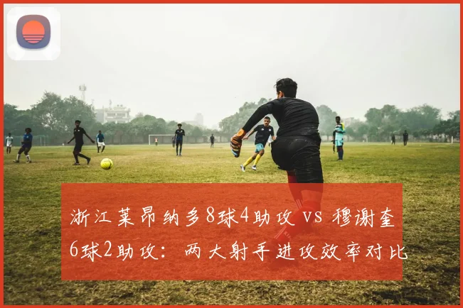 浙江莱昂纳多8球4助攻 vs 穆谢奎6球2助攻：两大射手进攻效率对比分析