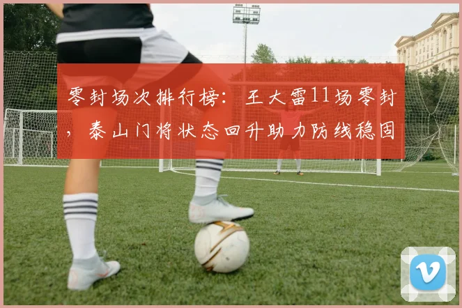 零封场次排行榜:王大雷11场零封,泰山门将状态回升助力防线稳固
